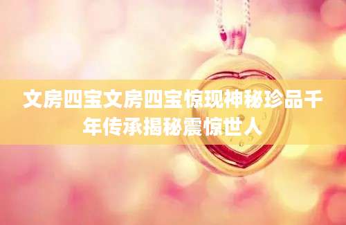 文房四宝文房四宝惊现神秘珍品千年传承揭秘震惊世人