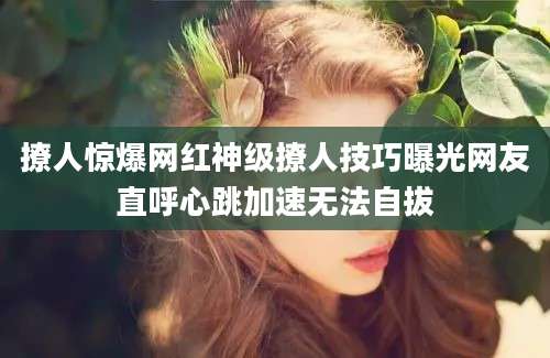 撩人惊爆网红神级撩人技巧曝光网友直呼心跳加速无法自拔