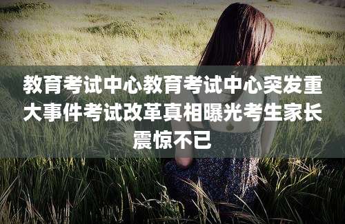 教育考试中心教育考试中心突发重大事件考试改革真相曝光考生家长震惊不已