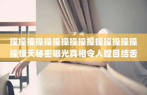 操操操操操操操操操操操操操操操操惊天秘密曝光真相令人瞠目结舌
