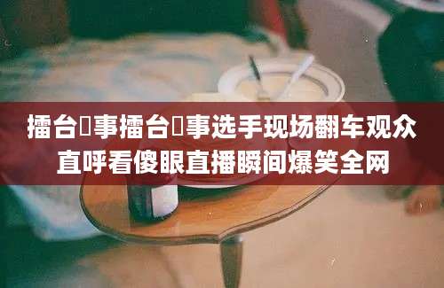 擂台囧事擂台囧事选手现场翻车观众直呼看傻眼直播瞬间爆笑全网