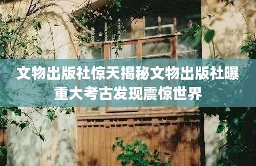 文物出版社惊天揭秘文物出版社曝重大考古发现震惊世界