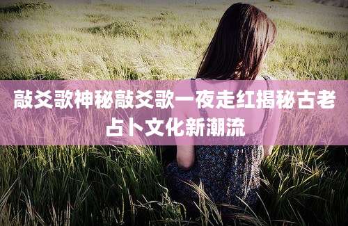 敲爻歌神秘敲爻歌一夜走红揭秘古老占卜文化新潮流