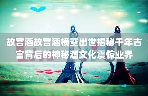 故宫酒故宫酒横空出世揭秘千年古宫背后的神秘酒文化震惊业界