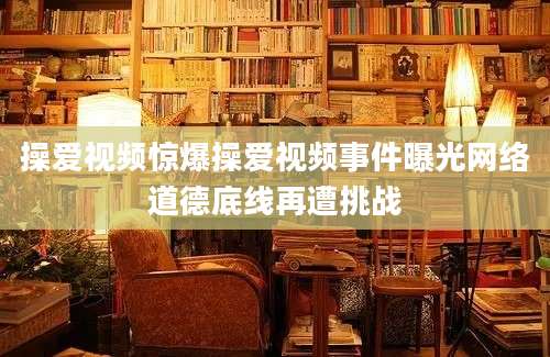 操爱视频惊爆操爱视频事件曝光网络道德底线再遭挑战