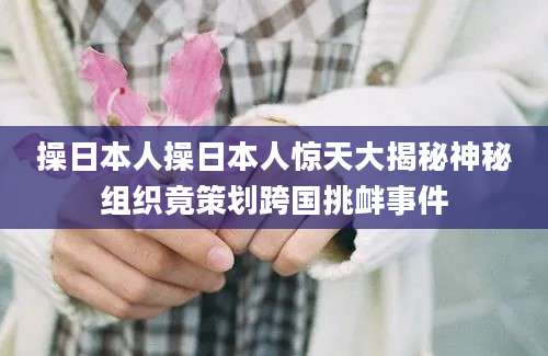 操日本人操日本人惊天大揭秘神秘组织竟策划跨国挑衅事件