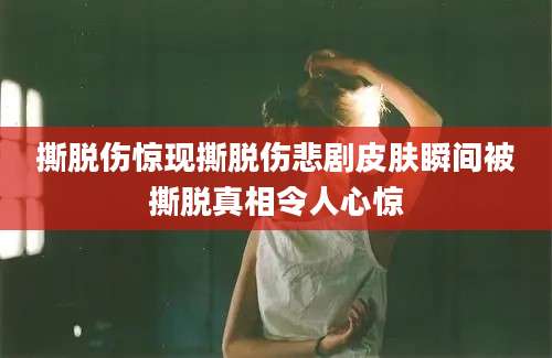 撕脱伤惊现撕脱伤悲剧皮肤瞬间被撕脱真相令人心惊
