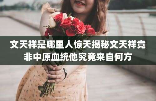 文天祥是哪里人惊天揭秘文天祥竟非中原血统他究竟来自何方