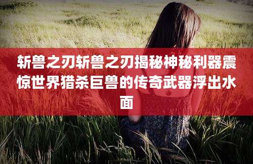 斩兽之刃斩兽之刃揭秘神秘利器震惊世界猎杀巨兽的传奇武器浮出水面