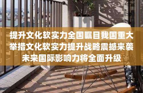 提升文化软实力全国瞩目我国重大举措文化软实力提升战略震撼来袭未来国际影响力将全面升级