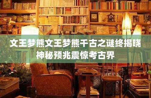 文王梦熊文王梦熊千古之谜终揭晓神秘预兆震惊考古界