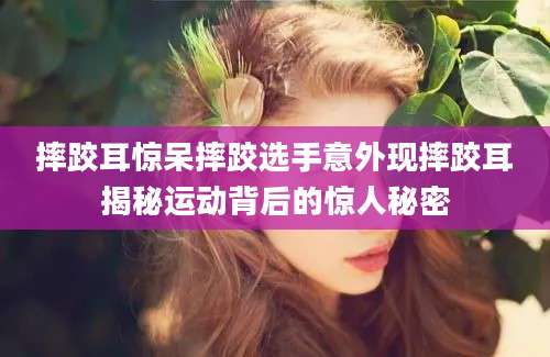 摔跤耳惊呆摔跤选手意外现摔跤耳揭秘运动背后的惊人秘密