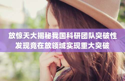 放惊天大揭秘我国科研团队突破性发现竟在放领域实现重大突破