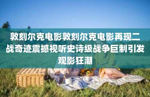 敦刻尔克电影敦刻尔克电影再现二战奇迹震撼视听史诗级战争巨制引发观影狂潮