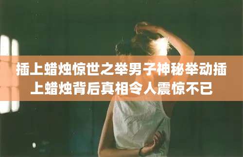 插上蜡烛惊世之举男子神秘举动插上蜡烛背后真相令人震惊不已