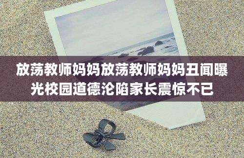 放荡教师妈妈放荡教师妈妈丑闻曝光校园道德沦陷家长震惊不已