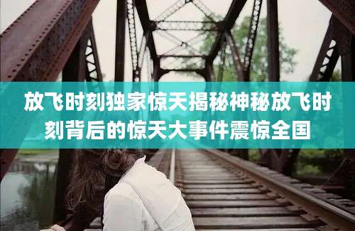放飞时刻独家惊天揭秘神秘放飞时刻背后的惊天大事件震惊全国