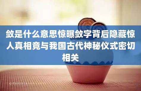 敛是什么意思惊曝敛字背后隐藏惊人真相竟与我国古代神秘仪式密切相关