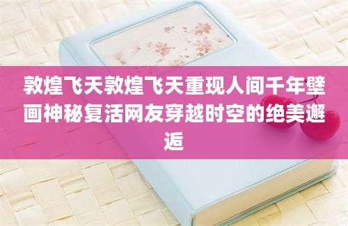 敦煌飞天敦煌飞天重现人间千年壁画神秘复活网友穿越时空的绝美邂逅