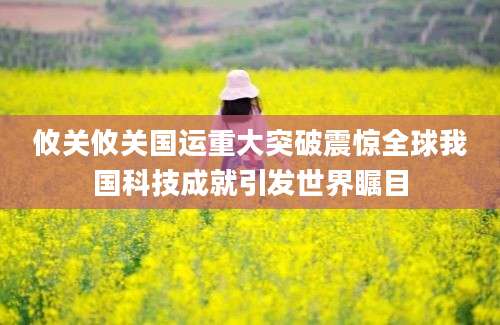 攸关攸关国运重大突破震惊全球我国科技成就引发世界瞩目