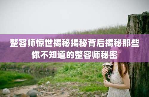整容师惊世揭秘揭秘背后揭秘那些你不知道的整容师秘密