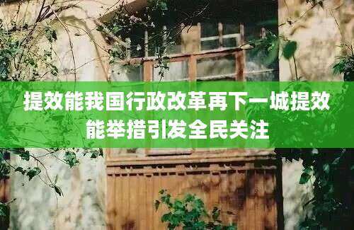 提效能我国行政改革再下一城提效能举措引发全民关注