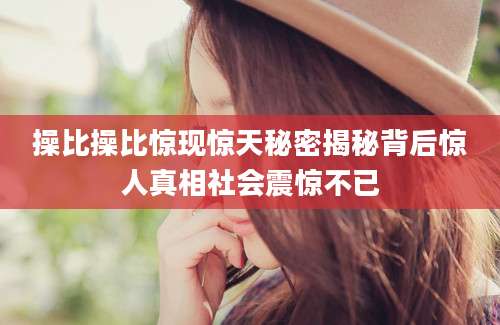操比操比惊现惊天秘密揭秘背后惊人真相社会震惊不已