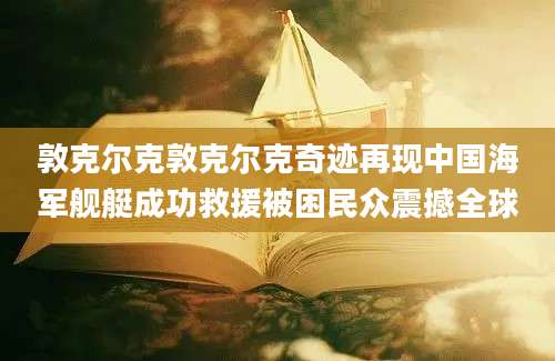 敦克尔克敦克尔克奇迹再现中国海军舰艇成功救援被困民众震撼全球