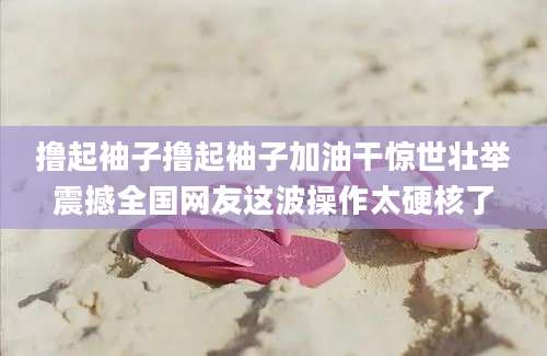 撸起袖子撸起袖子加油干惊世壮举震撼全国网友这波操作太硬核了