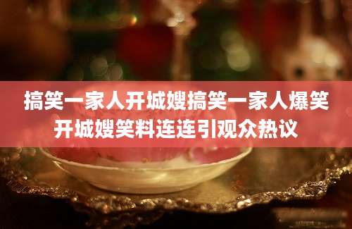 搞笑一家人开城嫂搞笑一家人爆笑开城嫂笑料连连引观众热议