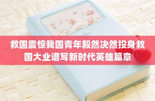 救国震惊我国青年毅然决然投身救国大业谱写新时代英雄篇章