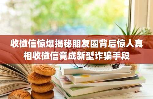 收微信惊爆揭秘朋友圈背后惊人真相收微信竟成新型诈骗手段
