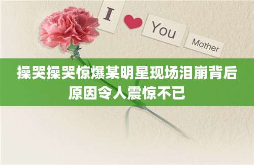 操哭操哭惊爆某明星现场泪崩背后原因令人震惊不已