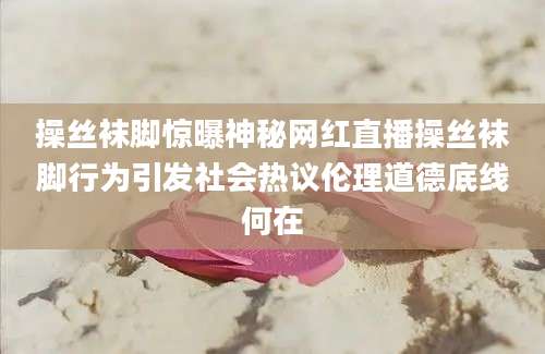 操丝袜脚惊曝神秘网红直播操丝袜脚行为引发社会热议伦理道德底线何在