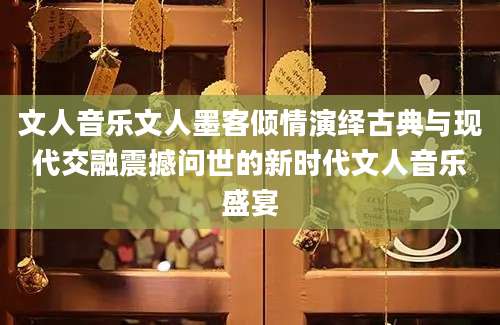 文人音乐文人墨客倾情演绎古典与现代交融震撼问世的新时代文人音乐盛宴