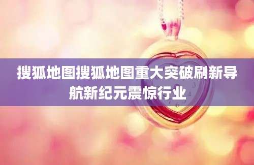 搜狐地图搜狐地图重大突破刷新导航新纪元震惊行业