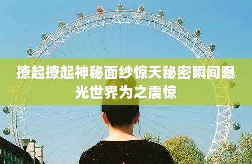 撩起撩起神秘面纱惊天秘密瞬间曝光世界为之震惊