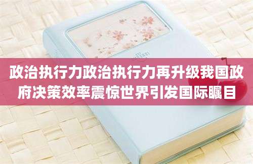 政治执行力政治执行力再升级我国政府决策效率震惊世界引发国际瞩目