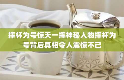 摔杯为号惊天一摔神秘人物摔杯为号背后真相令人震惊不已