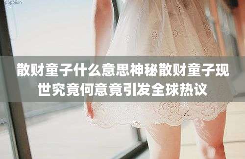 散财童子什么意思神秘散财童子现世究竟何意竟引发全球热议