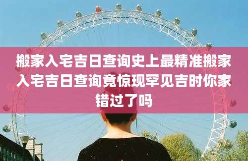 搬家入宅吉日查询史上最精准搬家入宅吉日查询竟惊现罕见吉时你家错过了吗