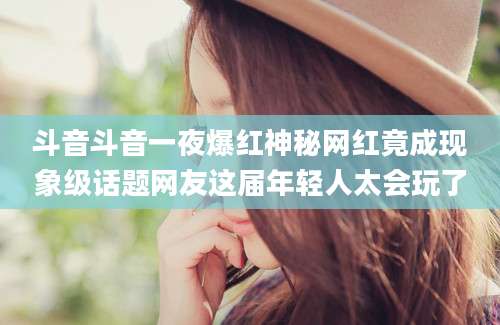 斗音斗音一夜爆红神秘网红竟成现象级话题网友这届年轻人太会玩了