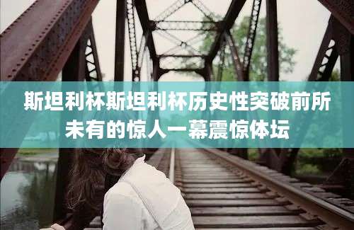 斯坦利杯斯坦利杯历史性突破前所未有的惊人一幕震惊体坛