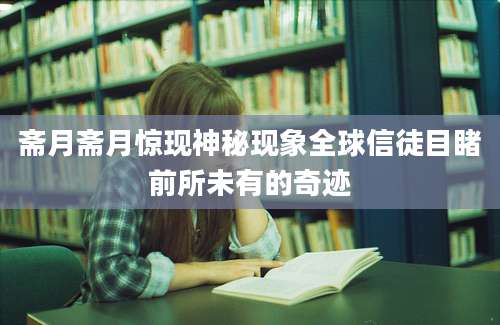 斋月斋月惊现神秘现象全球信徒目睹前所未有的奇迹