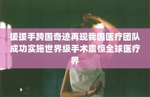 援援手跨国奇迹再现我国医疗团队成功实施世界级手术震惊全球医疗界