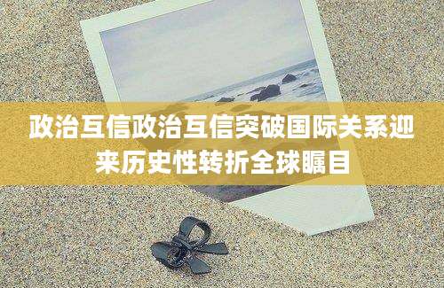 政治互信政治互信突破国际关系迎来历史性转折全球瞩目