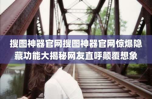 搜图神器官网搜图神器官网惊爆隐藏功能大揭秘网友直呼颠覆想象