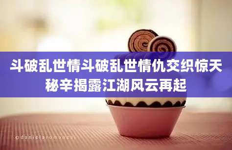 斗破乱世情斗破乱世情仇交织惊天秘辛揭露江湖风云再起