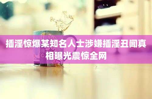 插淫惊爆某知名人士涉嫌插淫丑闻真相曝光震惊全网