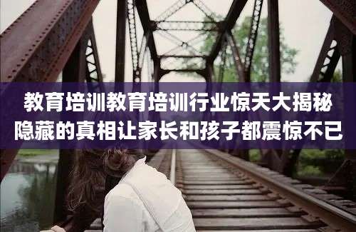 教育培训教育培训行业惊天大揭秘隐藏的真相让家长和孩子都震惊不已